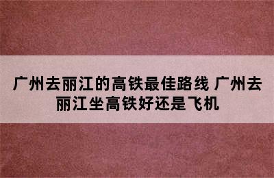 广州去丽江的高铁最佳路线 广州去丽江坐高铁好还是飞机